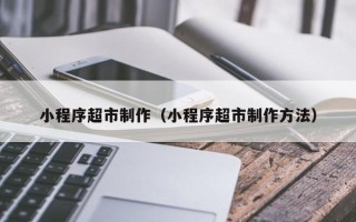 祁阳小程序超市制作（小程序超市制作方法）